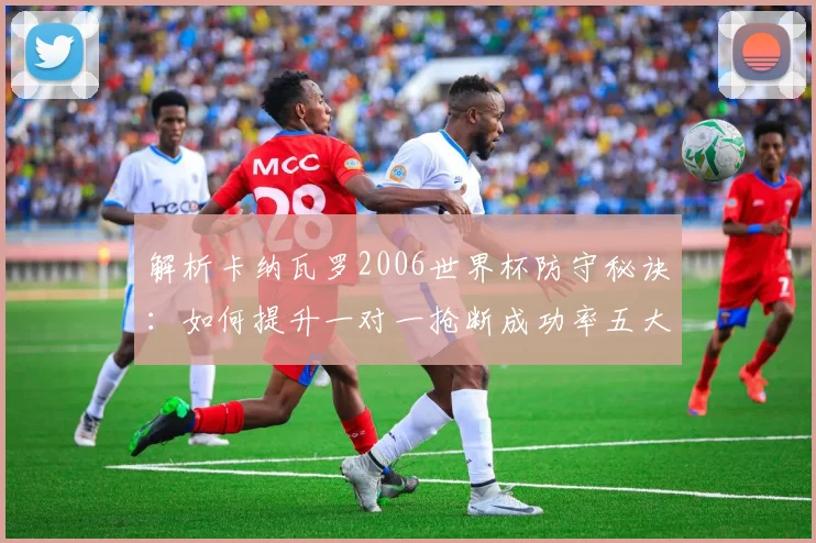 解析卡纳瓦罗2006世界杯防守秘诀：如何提升一对一抢断成功率五大关键
