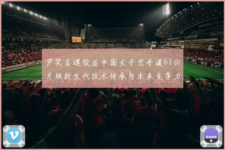 尹笑言退役后中国女子空手道61公斤级新生代技术传承与未来竞争力深度观察