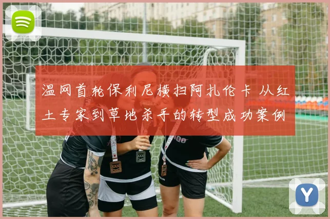 温网首轮保利尼横扫阿扎伦卡 从红土专家到草地杀手的转型成功案例复盘