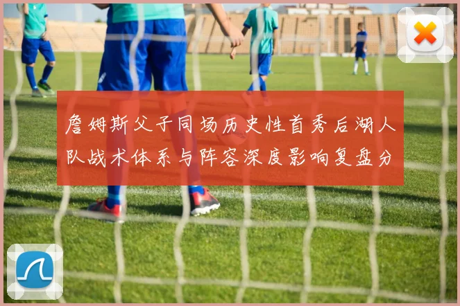 詹姆斯父子同场历史性首秀后湖人队战术体系与阵容深度影响复盘分析