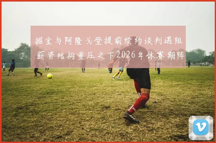 掘金与阿隆戈登提前续约谈判遇阻 薪资结构重压之下2026年休赛期阵容如何维系