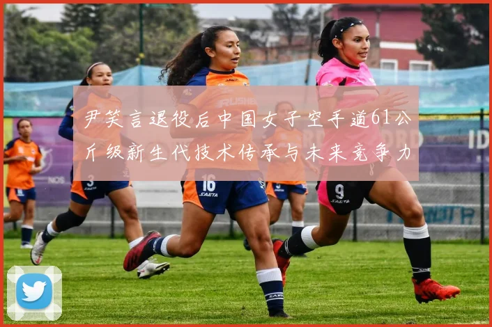尹笑言退役后中国女子空手道61公斤级新生代技术传承与未来竞争力深度观察