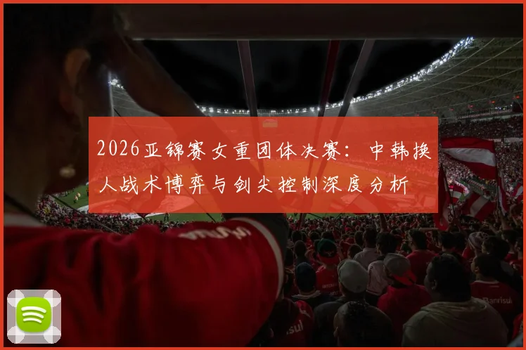 2026亚锦赛女重团体决赛：中韩换人战术博弈与剑尖控制深度分析