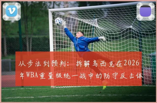 从步法到预判:拆解乌西克在2026年WBA重量级统一战中的防守反击体系
