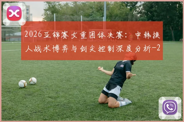 2026亚锦赛女重团体决赛:中韩换人战术博弈与剑尖控制深度分析