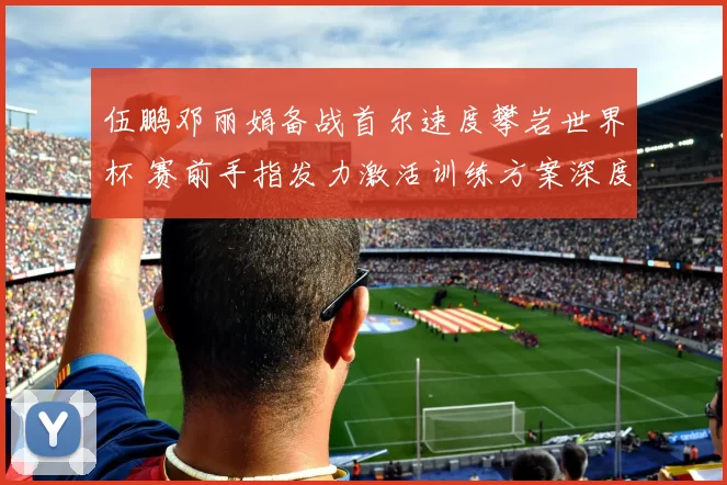 伍鹏邓丽娟备战首尔速度攀岩世界杯 赛前手指发力激活训练方案深度解析
