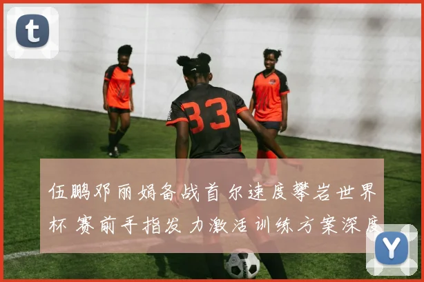 伍鹏邓丽娟备战首尔速度攀岩世界杯 赛前手指发力激活训练方案深度解析