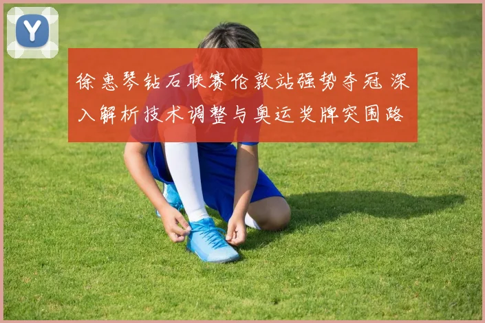 徐惠琴钻石联赛伦敦站强势夺冠 深入解析技术调整与奥运奖牌突围路径