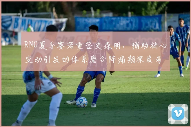 RNG夏季赛若重签史森明，辅助核心变动引发的体系磨合阵痛期深度考量