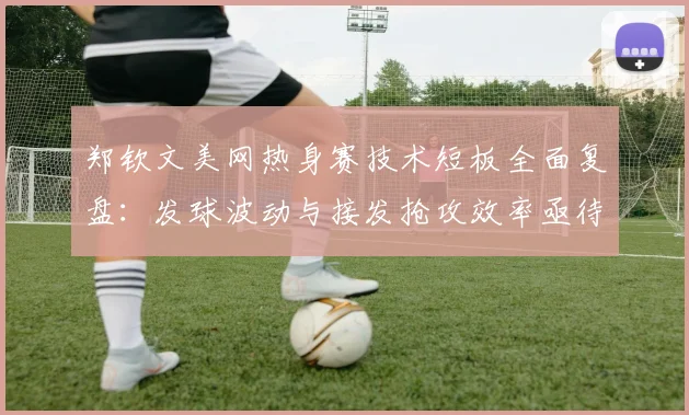 郑钦文美网热身赛技术短板全面复盘：发球波动与接发抢攻效率亟待提升