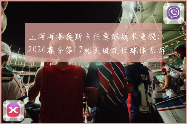 上海海港奥斯卡任意球战术重现:2026赛季第17轮关键定位球体系拆解