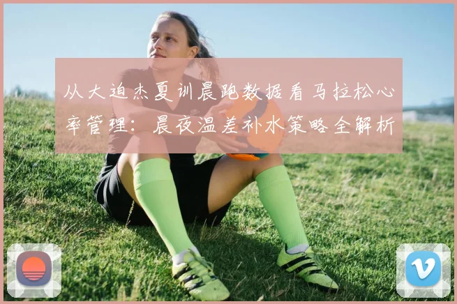 从大迫杰夏训晨跑数据看马拉松心率管理:晨夜温差补水策略全解析