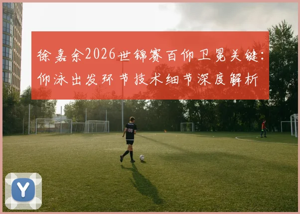 徐嘉余2026世锦赛百仰卫冕关键：仰泳出发环节技术细节深度解析