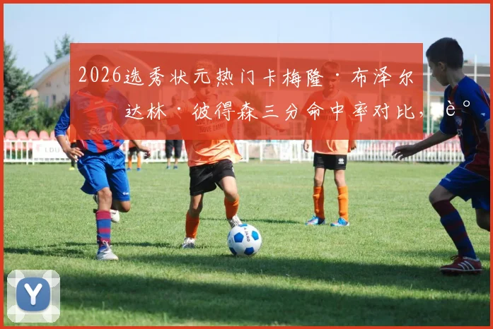 2026选秀状元热门卡梅隆·布泽尔与达林·彼得森三分命中率对比,谁更契合NBA远射浪潮