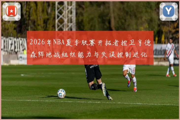 2026年NBA夏季联赛开拓者控卫亨德森阵地战组织能力与失误控制进化分析