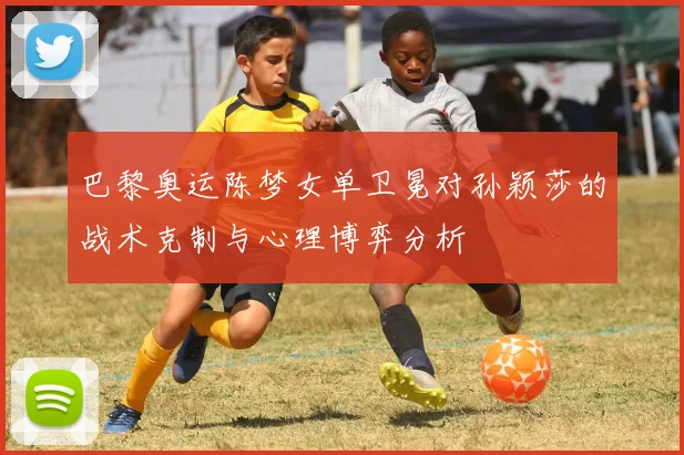 巴黎奥运陈梦女单卫冕对孙颖莎的战术克制与心理博弈分析
