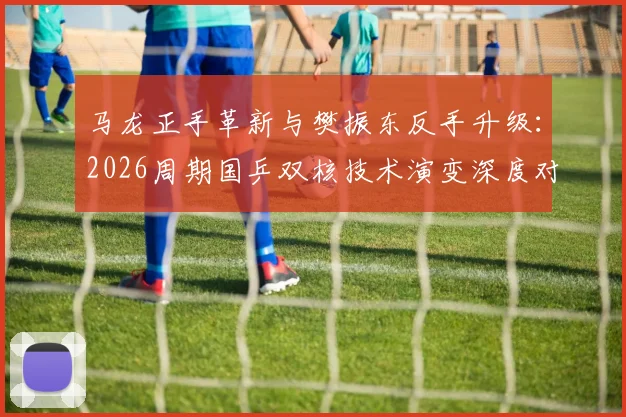 马龙正手革新与樊振东反手升级:2026周期国乒双核技术演变深度对比