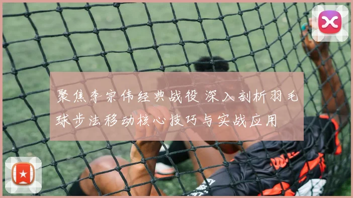 聚焦李宗伟经典战役 深入剖析羽毛球步法移动核心技巧与实战应用
