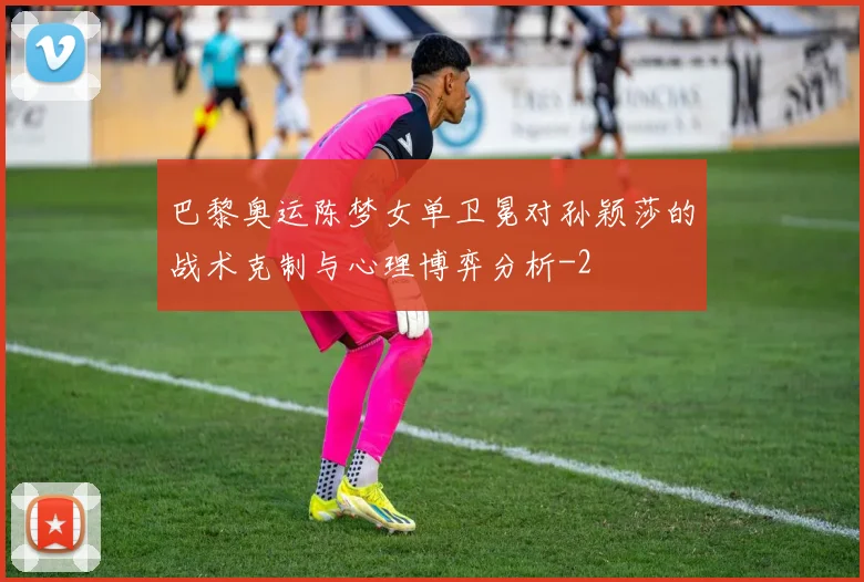 巴黎奥运陈梦女单卫冕对孙颖莎的战术克制与心理博弈分析