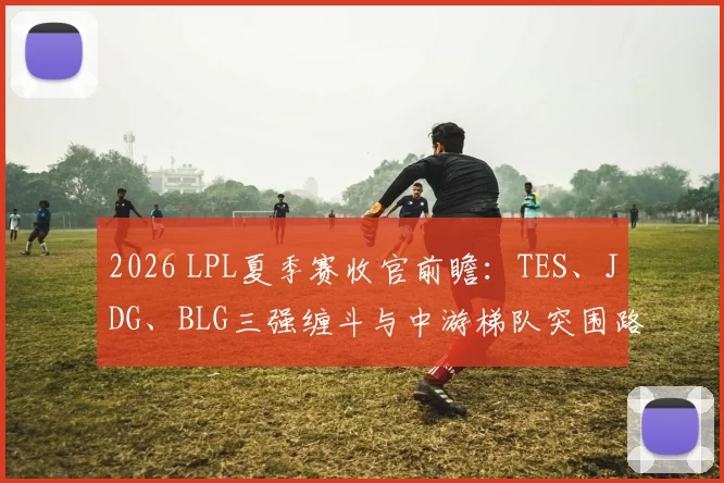 2026 LPL夏季赛收官前瞻:TES、JDG、BLG三强缠斗与中游梯队突围路径深度解析