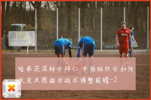 哈弗茨若转会拜仁 中场组织会如何改变及图赫尔战术调整前瞻