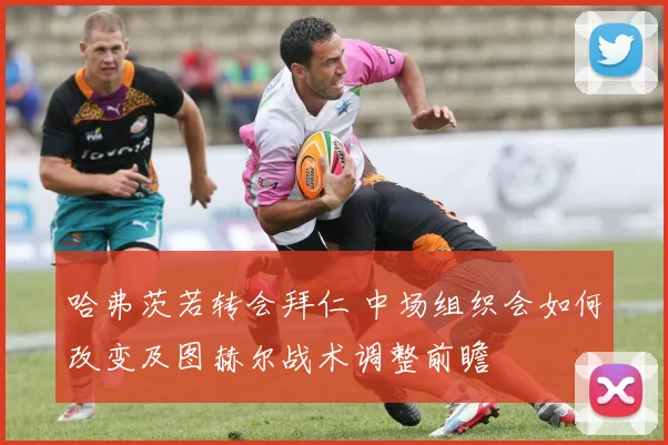 哈弗茨若转会拜仁 中场组织会如何改变及图赫尔战术调整前瞻