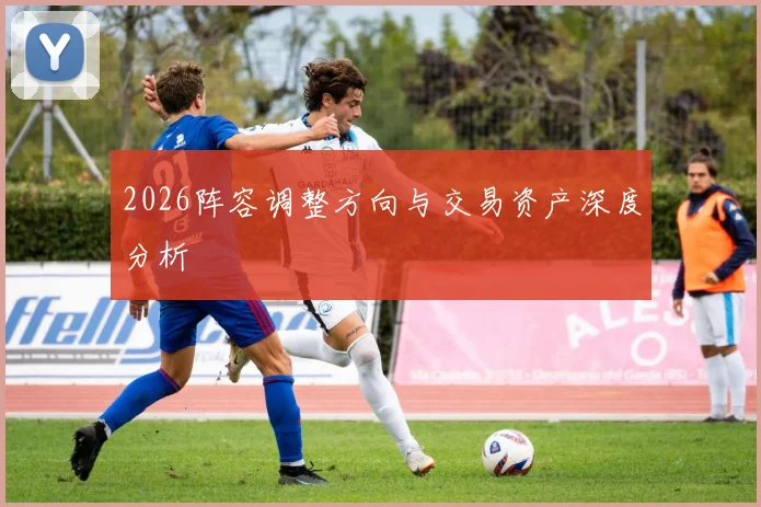 2026阵容调整方向与交易资产深度分析