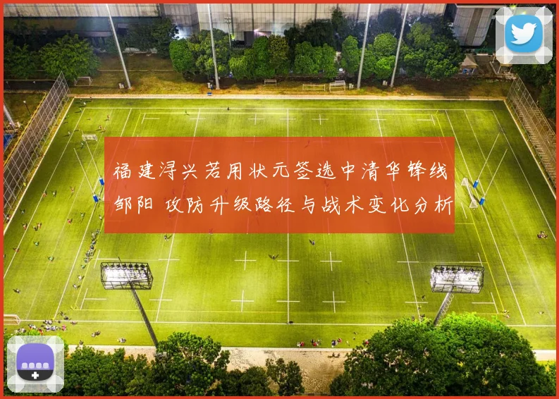 福建浔兴若用状元签选中清华锋线邹阳 攻防升级路径与战术变化分析