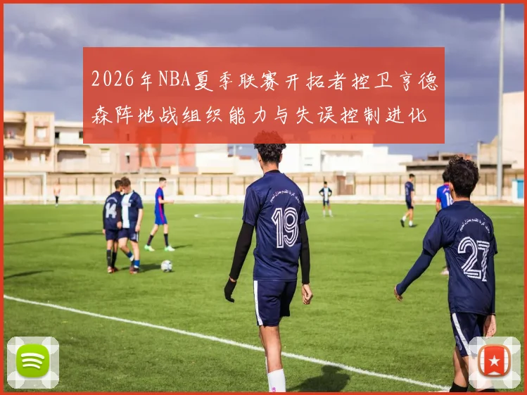 2026年NBA夏季联赛开拓者控卫亨德森阵地战组织能力与失误控制进化分析
