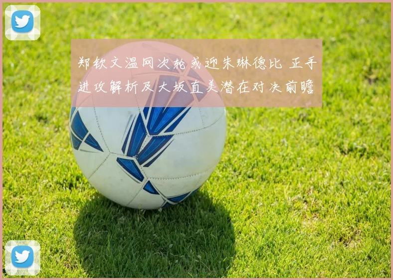 郑钦文温网次轮或迎朱琳德比 正手进攻解析及大坂直美潜在对决前瞻