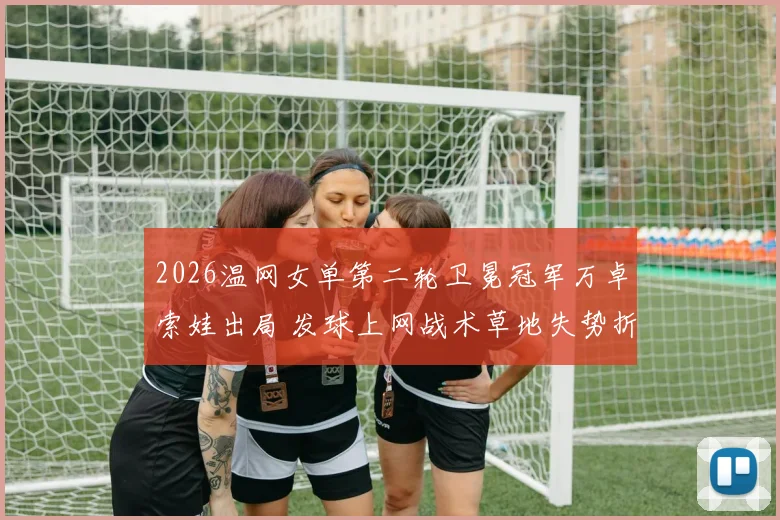 2026温网女单第二轮卫冕冠军万卓索娃出局 发球上网战术草地失势折射现代网球演变