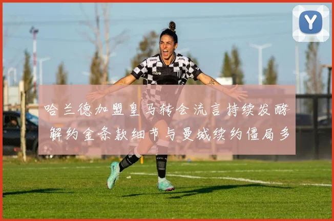 哈兰德加盟皇马转会流言持续发酵 解约金条款细节与曼城续约僵局多重分析