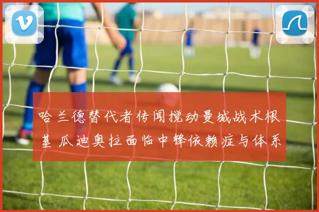 哈兰德替代者传闻搅动曼城战术根基 瓜迪奥拉面临中锋依赖症与体系重构双重考验