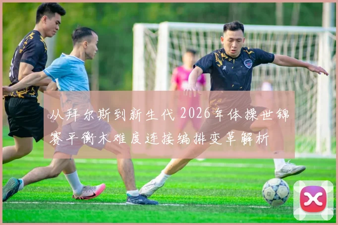 从拜尔斯到新生代 2026年体操世锦赛平衡木难度连接编排变革解析