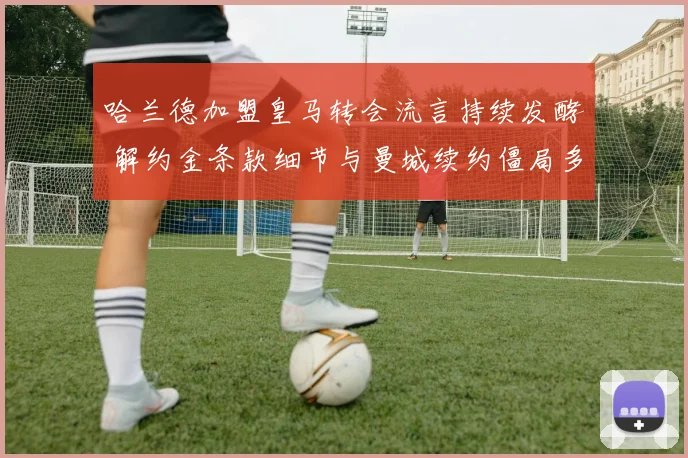 哈兰德加盟皇马转会流言持续发酵 解约金条款细节与曼城续约僵局多重分析